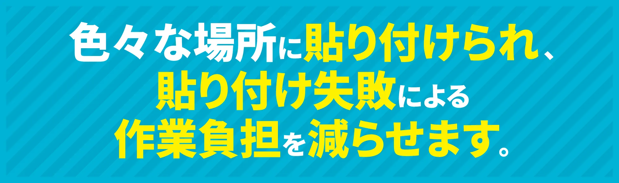 色々な場所に貼り付けられ、貼り付け失敗による作業負担を減らせます。