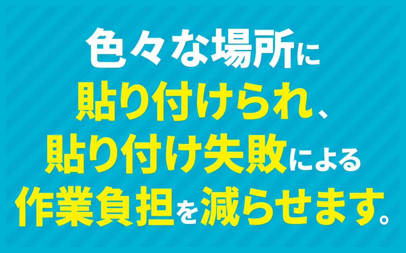 色々な場所に貼り付けられ、貼り付け失敗による作業負担を減らせます。