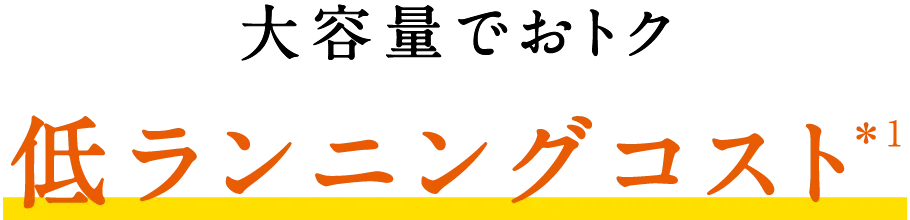 大容量でおトク！低ランニングコスト＊1